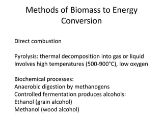 Methods of Biomass to Energy
Conversion
Direct combustion
Pyrolysis: thermal decomposition into gas or liquid
Involves high temperatures (500-900°C), low oxygen
Biochemical processes:
Anaerobic digestion by methanogens
Controlled fermentation produces alcohols:
Ethanol (grain alcohol)
Methanol (wood alcohol)
 