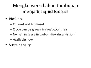 Mengkonversi bahan tumbuhan
menjadi Liquid Biofuel
• Biofuels
– Ethanol and biodiesel
– Crops can be grown in most countries
– No net increase in carbon dioxide emissions
– Available now
• Sustainability
 
