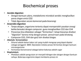 • Aerobic digestion
• Dengan bantuan udara, metabolisme microbial aerobic menghasilkan
panas dngan emisi CO2
• Tidak digunakan secara komersial pada bioenergi
• Anaerobic digestion
• Tanpa oksigen, organisme tertentu dapat memperoleh pasokan energi
ketika bereaksi dengan campuran guna menghasilkan CO2 dan CH4
• Prosesnya bisa dikatakan sebagai “fermentasi”, tetapi biasanya disebut
“digestion” karena mirip dengan proses pencernaan pada binatang
• Campuran CO2, CH4 dan gas2 lain disebut biogas
• Alkoholic fermentattion
• Ethanol adalah bahan bakar cair yang mudah menguap yang dapat dipakai
sebagai pengganti BBM. Diproduksi melalui proses fermentasi dengan bantuan
microorganisme
• Fermantasi konvensional sebagai bahan bakunya adalah sugar
• Biophotolysis
• Photolysis adalah penguraian air menjadi hidrogen dan oksigen dengan bantuan
cahaya. Beberapa organisme dapat membantu proses ini
Biochemical proses
 