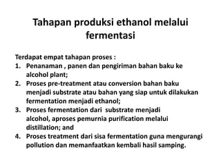 Tahapan produksi ethanol melalui
fermentasi
Terdapat empat tahapan proses :
1. Penanaman , panen dan pengiriman bahan baku ke
alcohol plant;
2. Proses pre-treatment atau conversion bahan baku
menjadi substrate atau bahan yang siap untuk dilakukan
fermentation menjadi ethanol;
3. Proses fermentation dari substrate menjadi
alcohol, aproses pemurnia purification melalui
distillation; and
4. Proses treatment dari sisa fermentation guna mengurangi
pollution dan memanfaatkan kembali hasil samping.
 