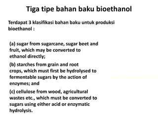 Tiga tipe bahan baku bioethanol
(a) sugar from sugarcane, sugar beet and
fruit, which may be converted to
ethanol directly;
(b) starches from grain and root
crops, which must first be hydrolysed to
fermentable sugars by the action of
enzymes; and
(c) cellulose from wood, agricultural
wastes etc., which must be converted to
sugars using either acid or enzymatic
hydrolysis.
http://www.viscostar.dk/application/food.htm
Terdapat 3 klasifikasi bahan baku untuk produksi
bioethanol :
 