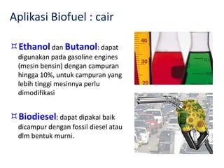 Aplikasi Biofuel : cair
Ethanol dan Butanol: dapat
digunakan pada gasoline engines
(mesin bensin) dengan campuran
hingga 10%, untuk campuran yang
lebih tinggi mesinnya perlu
dimodifikasi
Biodiesel: dapat dipakai baik
dicampur dengan fossil diesel atau
dlm bentuk murni.
 