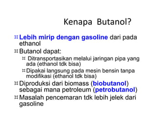 Kenapa Butanol?
Lebih mirip dengan gasoline dari pada
ethanol
Butanol dapat:
 Ditransportasikan melalui jaringan pipa yang
ada (ethanol tdk bisa)
Dipakai langsung pada mesin bensin tanpa
modifikasi (ethanol tdk bisa)
Diproduksi dari biomass (biobutanol)
sebagai mana petroleum (petrobutanol)
Masalah pencemaran tdk lebih jelek dari
gasoline
 