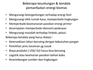 Beberapa keuntungan & kendala
pemanfaatan energi biomas
• Mengurangi ketergantungan terhadap energi fosil
• Mengurangi efek rumah kaca, memperbaiki lingkungan
• Memperbaiki keamananan pasokan energi primer
• Kesempatan memperbaiki ekonomi pedesaan
• Mengurangi masalah terhadap limbah, polusi
Beberapa kendala yang harus diatasi :
• Ketersediaan lahan bersaing dengan kebutuhan pangan
• Pemilihan jenis tanaman yg cocok
• Biaya produksi ( US$/ GJ) harus bisa bersaing
• Logistik atau keamanan pasokan bahan baku
• Keseimbangan sumber dan lingkungan
 