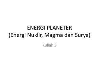 ENERGI PLANETER
(Energi Nuklir, Magma dan Surya)
Kuliah 3
 