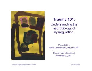 Trauma 101:
                                        Understanding the
                                         neurobiology of
                                          dysregulation.


                                                Presented by:
                                      Sophia Deborah Erez, MS, LPC, MFT

                                          Shared Hope International
                                            November 30, 2011



Slide by Sophia Deborah Erez © 2008                           520.302.5859
 