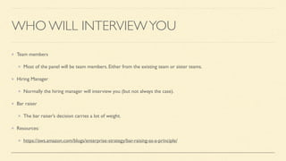WHO WILL INTERVIEWYOU
Team members
Most of the panel will be team members. Either from the existing team or sister teams.
Hiring Manager
Normally the hiring manager will interview you (but not always the case).
Bar raiser
The bar raiser’s decision carries a lot of weight.
Resources:
https://aws.amazon.com/blogs/enterprise-strategy/bar-raising-as-a-principle/
 