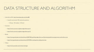 DATA STRUCTURE AND ALGORITHM
Leetcode pro
fi
le. http://www.leetcode.com/ttwd80
I would recommend 120 Leetcode questions.
50 easy / 50 medium / 20 hard
Coursera
https://www.coursera.org/learn/algorithms-part1
https://www.coursera.org/learn/algorithms-part2
Books
https://www.goodreads.com/book/show/22847284-grokking-algorithms-an-illustrated-guide-for-programmers-and-other-curio
https://www.goodreads.com/book/show/25707092-cracking-the-coding-interview
Videos
https://www.youtube.com/c/interviewingio
 