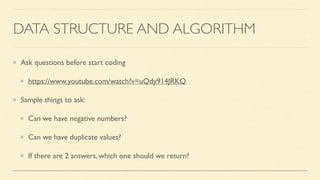 DATA STRUCTURE AND ALGORITHM
Ask questions before start coding
https://www.youtube.com/watch?v=uQdy914JRKQ
Sample things to ask:
Can we have negative numbers?
Can we have duplicate values?
If there are 2 answers, which one should we return?
 