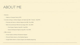 ABOUT ME
Education:
Diploma in Computer Science UiTM
Currently working as a Software Engineer with Splunk (Jan 2021 - Present) - Fully WFH
Previously with Snap as a Software Engineer (Jan 2020 - Dec 2020)
Before that with Amazon Web Services (August 2015 - Dec 2019)
Cloud Support Engineer (Aug 2015 - Aug 2016)
Systems Development Engineer (Aug 2016 - Dec 2019)
Offers received:
Amazon Seattle as Software Development Engineer
Microsoft Dublin, Ireland as a Site Reliability Engineer
Google Dublin, Ireland as a Systems Engineer, Site Reliability Engineering
 