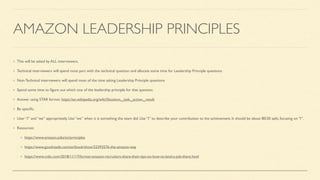 AMAZON LEADERSHIP PRINCIPLES
This will be asked by ALL interviewers.
Technical interviewers will spend most part with the technical question and allocate some time for Leadership Principle questions
Non-Technical interviewers will spend most of the time asking Leadership Principle questions
Spend some time to
fi
gure out which one of the leadership principle for that question.
Answer using STAR format. https://en.wikipedia.org/wiki/Situation,_task,_action,_result
Be speci
fi
c.
User “I” and “we” appropriately. Use “we” when it is something the team did. Use “I” to describe your contribution to the achievement. It should be about 80/20 split, focusing on “I”.
Resources:
https://www.amazon.jobs/en/principles
https://www.goodreads.com/en/book/show/22393576-the-amazon-way
https://www.cnbc.com/2018/11/17/former-amazon-recruiters-share-their-tips-on-how-to-land-a-job-there.html
 