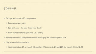 OFFER
Package will consist of 3 components
Base salary (per year)
Sign on bonus - for year 1 and year 2 only
RSU - Amazon Shares (for year 1,2,3 and 4)
Typically all these 3 components would be roughly the same for year 1 to 4
May be awarded more shares
Vesting schedule: 5% at month 12, another 15% at month 24 and 20% for month 30, 36, 42, 48
 