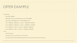 OFFER EXAMPLE
Example offer:
Base is AUD 140,000.00
40 RSU @ Current price of USD 2,500. Overall total is USD 100,000.00
Sign on bonus: AUD 40,000.00 for year 1,AUD 20,000.00 for year 2
Year 1: 140,000 base + 40,000 sign on + 2 Shares => 190,000 AUD + 5,000 USD
Year 2: 140,000 base + 20,000 sign on + 6 shares => 170,000 AUD + 15,000 USD
Year 3: 140,000 base + 0 sign on + 16 shares => 170,000 AUD + 40,000 USD
Year 4: 140,000 base + 0 sign on + 16 shares => 170,000 AUD + 40,000 USD
Note:
Share price
fl
uctuate
Normally you get an very small increment on the base salary
Normally you get more shares (depending on performance and stock price, higher the price, less the quantity)
 