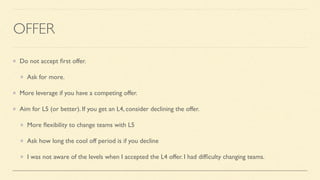 OFFER
Do not accept
fi
rst offer.
Ask for more.
More leverage if you have a competing offer.
Aim for L5 (or better). If you get an L4, consider declining the offer.
More
fl
exibility to change teams with L5
Ask how long the cool off period is if you decline
I was not aware of the levels when I accepted the L4 offer. I had dif
fi
culty changing teams.
 