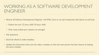 WORKING AS A SOFTWARE DEVELOPMENT
ENGINEER
Almost all Software Development Engineer role WILL have an on-call component.Ask about on-call load.
Follow the sun? 12 hour shift? 24 hour shift?
How many tickets per rotation on average?
Ask questions.
Don’t be afraid to make mistakes.
Update the document when you do make a mistake, so that the next person has less chance of making
the same mistake.
 