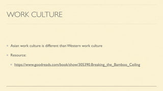WORK CULTURE
Asian work culture is different than Western work culture
Resource:
https://www.goodreads.com/book/show/305390.Breaking_the_Bamboo_Ceiling
 