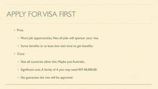 APPLY FORVISA FIRST
Pros:
More job opportunities. Not all jobs will sponsor your visa.
Some bene
fi
ts or at least less wait time to get bene
fi
ts.
Cons:
Not all countries allow this. Maybe just Australia.
Signi
fi
cant cost.A family of 4, you may need RM 40,000.00.
No guarantee the visa will be approved.
 