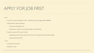 APPLY FOR JOB FIRST
Pros:
Cost less. I moved my family (Me + Wife + 6 Months baby with a budget of RM 10,000.00)
Amazon offers 2 types of relocation:
They move everything for you
They give you a lump sum and you
fi
gure things out (I picked this).
Amazon can sponsor PR on your
fi
rst day
Depending on several factors, like proof of previous work experience and/or bachelor degree
Amazon sponsored my PR
Cons
Some bene
fi
ts require PR
Bonded for 2 years
 