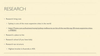 RESEARCH
Research living cost
Sydney is one of the most expensive cities in the world
https://7news.com.au/business/money/sydney-melbourne-on-list-of-the-worlds-top-20-most-expensive-cities-
c-4785041
Research a place to live
Research school (if you have kids)
Research tax structure
Highest bracket in Australia is 45%
 