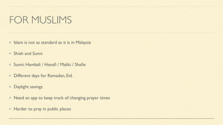 FOR MUSLIMS
Islam is not as standard as it is in Malaysia
Shiah and Sunni
Sunni: Hambali / Hana
fi
/ Maliki / Sha
fi
e
Different days for Ramadan, Eid.
Daylight savings
Need an app to keep track of changing prayer times
Harder to pray in public places
 