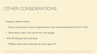 OTHER CONSIDERATIONS
Passport related matters
Due to covid, need to have an appointment a few months beforehand in ACT orVIC
Perth allows walk in, but too far for most people
With PR, kids get dual citizenship
Malaysia allows dual citizenship up to the age of 21
 