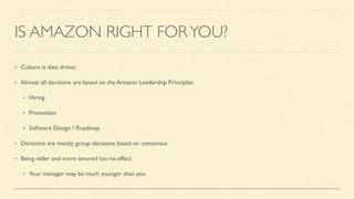 IS AMAZON RIGHT FORYOU?
Culture is data driven
Almost all decisions are based on the Amazon Leadership Principles:
Hiring
Promotion
Software Design / Roadmap
Decisions are mostly group decisions based on consensus
Being older and more tenured has no effect
Your manager may be much younger than you
 