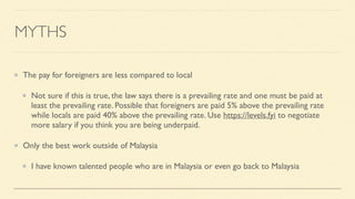 MYTHS
The pay for foreigners are less compared to local
Not sure if this is true, the law says there is a prevailing rate and one must be paid at
least the prevailing rate. Possible that foreigners are paid 5% above the prevailing rate
while locals are paid 40% above the prevailing rate. Use https://levels.fyi to negotiate
more salary if you think you are being underpaid.
Only the best work outside of Malaysia
I have known talented people who are in Malaysia or even go back to Malaysia
 