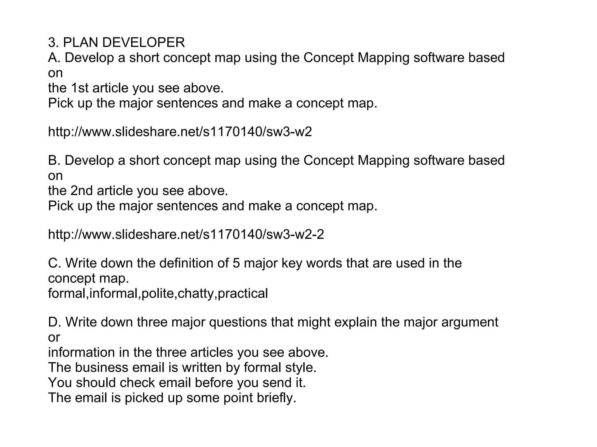 3. PLAN DEVELOPER
A. Develop a short concept map using the Concept Mapping software based
on
the 1st article you see above.
Pick up the major sentences and make a concept map.

http://www.slideshare.net/s1170140/sw3-w2

B. Develop a short concept map using the Concept Mapping software based
on
the 2nd article you see above.
Pick up the major sentences and make a concept map.

http://www.slideshare.net/s1170140/sw3-w2-2

C. Write down the definition of 5 major key words that are used in the
concept map.
formal,informal,polite,chatty,practical

D. Write down three major questions that might explain the major argument
or
information in the three articles you see above.
The business email is written by formal style.
You should check email before you send it.
The email is picked up some point briefly.
 