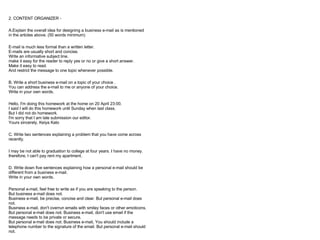 2. CONTENT ORGANIZER -

A.Explain the overall idea for designing a business e-mail as is mentioned
in the articles above. (50 words minimum)

E-mail is much less formal than a written letter.
E-mails are usually short and concise.
Write an informative subject line.
make it easy for the reader to reply yes or no or give a short answer.
Make it easy to read.
And restrict the message to one topic whenever possible.

B. Write a short business e-mail on a topic of your choice .
You can address the e-mail to me or anyone of your choice.
Write in your own words.

Hello, I'm doing this homework at the home on 20 April 23:00.
I said I will do this homework until Sunday when last class.
But I did not do homework.
I'm sorry that I am late submission our editor.
Yours sincerely, Keiya Kato

C. Write two sentences explaining a problem that you have come across
recently.

I may be not able to graduation to college at four years. I have no money.
therefore, I can't pay rent my apartment.

D. Write down five sentences explaining how a personal e-mail should be
different from a business e-mail.
Write in your own words.

Personal e-mail, feel free to write as if you are speaking to the person.
But business e-mail does not.
Business e-mail, be precise, concise and clear. But personal e-mail does
not.
Business e-mail, don't overrun emails with smiley faces or other emoticons.
But personal e-mail does not. Business e-mail, don't use email if the
message needs to be private or secure.
But personal e-mail does not. Business e-mail, You should include a
telephone number to the signature of the email. But personal e-mail should
not.
 