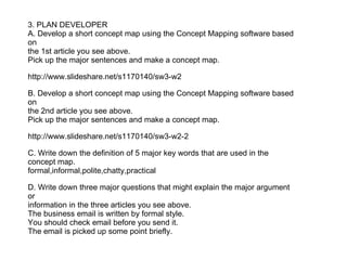 3. PLAN DEVELOPER
A. Develop a short concept map using the Concept Mapping software based
on
the 1st article you see above.
Pick up the major sentences and make a concept map.

http://www.slideshare.net/s1170140/sw3-w2

B. Develop a short concept map using the Concept Mapping software based
on
the 2nd article you see above.
Pick up the major sentences and make a concept map.

http://www.slideshare.net/s1170140/sw3-w2-2

C. Write down the definition of 5 major key words that are used in the
concept map.
formal,informal,polite,chatty,practical

D. Write down three major questions that might explain the major argument
or
information in the three articles you see above.
The business email is written by formal style.
You should check email before you send it.
The email is picked up some point briefly.
 