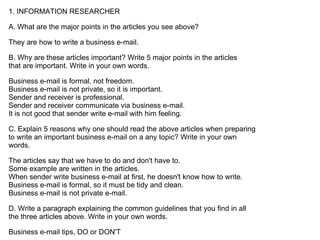 1. INFORMATION RESEARCHER

A. What are the major points in the articles you see above?

They are how to write a business e-mail.

B. Why are these articles important? Write 5 major points in the articles
that are important. Write in your own words.

Business e-mail is formal, not freedom.
Business e-mail is not private, so it is important.
Sender and receiver is professional.
Sender and receiver communicate via business e-mail.
It is not good that sender write e-mail with him feeling.

C. Explain 5 reasons why one should read the above articles when preparing
to write an important business e-mail on a any topic? Write in your own
words.

The articles say that we have to do and don't have to.
Some example are written in the articles.
When sender write business e-mail at first, he doesn't know how to write.
Business e-mail is formal, so it must be tidy and clean.
Business e-mail is not private e-mail.

D. Write a paragraph explaining the common guidelines that you find in all
the three articles above. Write in your own words.

Business e-mail tips, DO or DON'T
 