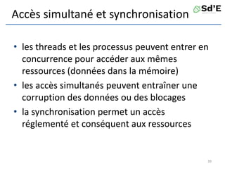 Accès simultané et synchronisation
• les threads et les processus peuvent entrer en
concurrence pour accéder aux mêmes
ressources (données dans la mémoire)
• les accès simultanés peuvent entraîner une
corruption des données ou des blocages
• la synchronisation permet un accès
réglementé et conséquent aux ressources
39
 