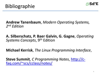 Bibliographie
Andrew Tanenbaum, Modern Operating Systems,
2nd Edition
A. Silberschatz, P. Baer Galvin, G. Gagne, Operating
Systems Concepts, 9th Edition
Michael Kerrisk, The Linux Programming Interface,
Steve Summit, C Programming Notes, http://c-
faq.com/~scs/cclass/notes/
4
 
