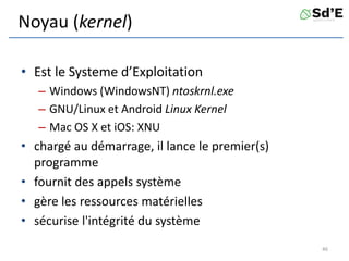 Noyau (kernel)
• Est le Systeme d’Exploitation
– Windows (WindowsNT) ntoskrnl.exe
– GNU/Linux et Android Linux Kernel
– Mac OS X et iOS: XNU
• chargé au démarrage, il lance le premier(s)
programme
• fournit des appels système
• gère les ressources matérielles
• sécurise l'intégrité du système
46
 