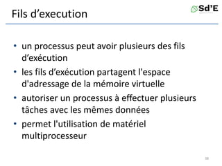Fils d’execution
• un processus peut avoir plusieurs des fils
d’exécution
• les fils d’exécution partagent l'espace
d'adressage de la mémoire virtuelle
• autoriser un processus à effectuer plusieurs
tâches avec les mêmes données
• permet l'utilisation de matériel
multiprocesseur
38
 