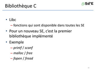 Bibliothèque C
• Libc
– fonctions qui sont disponible dans toutes les SE
• Pour un nouveau SE, c’est la premier
bibliothèque implémenté
• Exemple
– printf / scanf
– malloc / free
– fopen / fread
10
 