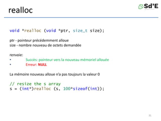 realloc
void *realloc (void *ptr, size_t size);
ptr - pointeur précédemment alloue
size - nombre nouveau de octets demandée
renvoie:
• Succès: pointeur vers la nouveau mémoriel allouée
• Erreur: NULL
La mémoire nouveau alloue n’a pas toujours la valeur 0
// resize the s array
s = (int*)realloc (s, 100*sizeof(int));
31
 