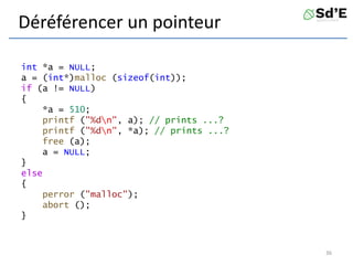 Déréférencer un pointeur
int *a = NULL;
a = (int*)malloc (sizeof(int));
if (a != NULL)
{
*a = 510;
printf ("%dn", a); // prints ...?
printf ("%dn", *a); // prints ...?
free (a);
a = NULL;
}
else
{
perror ("malloc");
abort ();
}
36
 