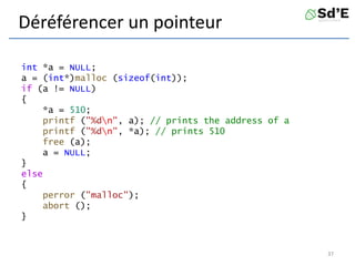 Déréférencer un pointeur
int *a = NULL;
a = (int*)malloc (sizeof(int));
if (a != NULL)
{
*a = 510;
printf ("%dn", a); // prints the address of a
printf ("%dn", *a); // prints 510
free (a);
a = NULL;
}
else
{
perror ("malloc");
abort ();
}
37
 