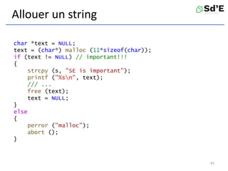 Allouer un string
char *text = NULL;
text = (char*) malloc (11*sizeof(char));
if (text != NULL) // important!!!
{
strcpy (s, "SE is important");
printf ("%sn", text);
/// ...
free (text);
text = NULL;
}
else
{
perror ("malloc");
abort ();
}
45
 