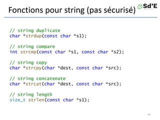 Fonctions pour string (pas sécurisé)
// string duplicate
char *strdup(const char *s1);
// string compare
int strcmp(const char *s1, const char *s2);
// string copy
char *strcpy(char *dest, const char *src);
// string concatenate
char *strcat(char *dest, const char *src);
// string length
size_t strlen(const char *s1);
46
 
