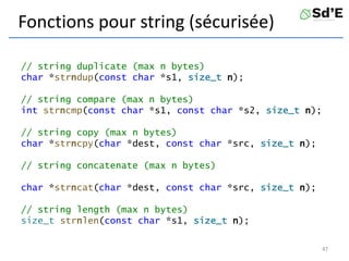 Fonctions pour string (sécurisée)
// string duplicate (max n bytes)
char *strndup(const char *s1, size_t n);
// string compare (max n bytes)
int strncmp(const char *s1, const char *s2, size_t n);
// string copy (max n bytes)
char *strncpy(char *dest, const char *src, size_t n);
// string concatenate (max n bytes)
char *strncat(char *dest, const char *src, size_t n);
// string length (max n bytes)
size_t strnlen(const char *s1, size_t n);
47
 