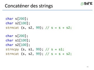 Concaténer des strings
char s[200];
char s2[100];
strncat (s, s2, 99); // s = s + s2;
char s[200];
char s1[100];
char s2[100];
strncpy (s, s1, 99); // s = s1;
strncat (s, s2, 99); // s = s + s2;
49
 