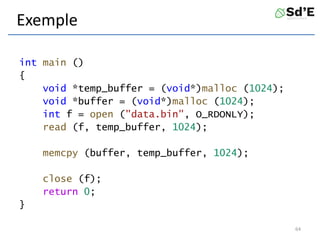 Exemple
int main ()
{
void *temp_buffer = (void*)malloc (1024);
void *buffer = (void*)malloc (1024);
int f = open ("data.bin", O_RDONLY);
read (f, temp_buffer, 1024);
memcpy (buffer, temp_buffer, 1024);
close (f);
return 0;
}
64
 