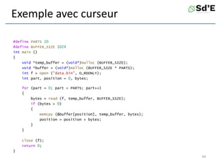 Exemple avec curseur
#define PARTS 10
#define BUFFER_SIZE 1024
int main ()
{
void *temp_buffer = (void*)malloc (BUFFER_SIZE);
void *buffer = (void*)malloc (BUFFER_SIZE * PARTS);
int f = open ("data.bin", O_RDONLY);
int part, position = 0, bytes;
for (part = 0; part < PARTS; part++)
{
bytes = read (f, temp_buffer, BUFFER_SIZE);
if (bytes > 0)
{
memcpy (&buffer[position], temp_buffer, bytes);
position = position + bytes;
}
}
close (f);
return 0;
}
66
 