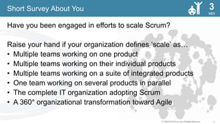 2© 1993-2015 Scrum.org, All Rights Reserved
MIN
3
Have you been engaged in efforts to scale Scrum?
Raise your hand if your organization defines ‘scale’ as…
• Multiple teams working on one product
• Multiple teams working on their individual products
• Multiple teams working on a suite of integrated products
• One team working on several products in parallel
• The complete IT organization adopting Scrum
• A 360° organizational transformation toward Agile
Short Survey About You
 