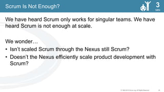 20© 1993-2015 Scrum.org, All Rights Reserved
MIN
3
We have heard Scrum only works for singular teams. We have
heard Scrum is not enough at scale.
We wonder…
• Isn’t scaled Scrum through the Nexus still Scrum?
• Doesn’t the Nexus efficiently scale product development with
Scrum?
Scrum Is Not Enough?
 
