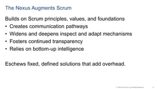 21© 1993-2015 Scrum.org, All Rights Reserved
The Nexus Augments Scrum
Builds on Scrum principles, values, and foundations
• Creates communication pathways
• Widens and deepens inspect and adapt mechanisms
• Fosters continued transparency
• Relies on bottom-up intelligence
Eschews fixed, defined solutions that add overhead.
 