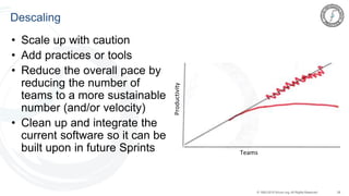 28© 1993-2015 Scrum.org, All Rights Reserved
Descaling
• Scale up with caution
• Add practices or tools
• Reduce the overall pace by
reducing the number of
teams to a more sustainable
number (and/or velocity)
• Clean up and integrate the
current software so it can be
built upon in future Sprints
Productivity
Teams
 