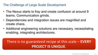 33© 1993-2015 Scrum.org, All Rights Reserved
The Challenge of Large Scale Development
• The Nexus starts to fray and create confusion at around 9
teams. Communication grinds.
• Dependencies and integration issues are magnified and
create chaos.
• Additional engineering solutions are necessary, necessitating
enabling, integrating architectures.
There is no guaranteed recipe at this scale – EVERY
PROJECT IS UNIQUE.
 